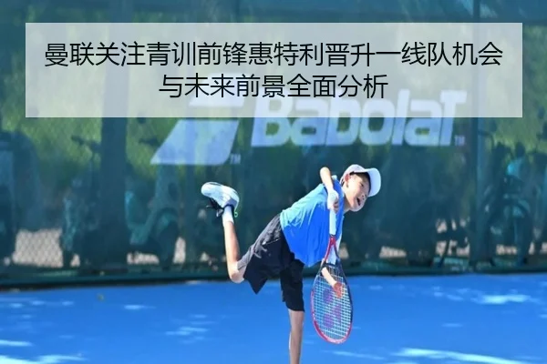曼联关注青训前锋惠特利晋升一线队机会与未来前景全面分析