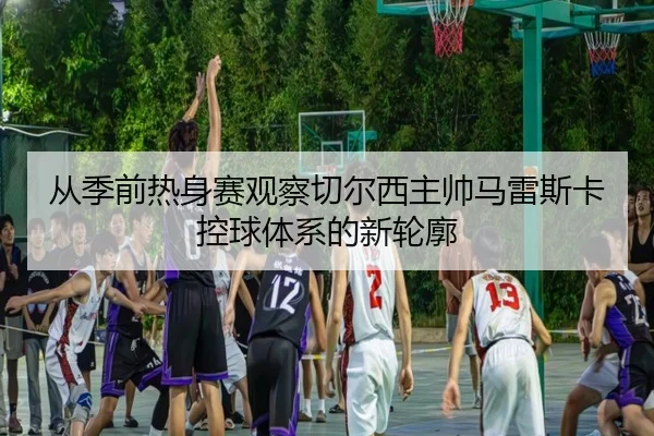 从季前热身赛观察切尔西主帅马雷斯卡控球体系的新轮廓