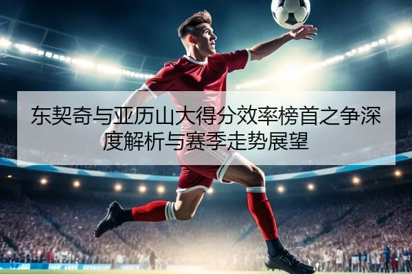 东契奇与亚历山大得分效率榜首之争深度解析与赛季走势展望