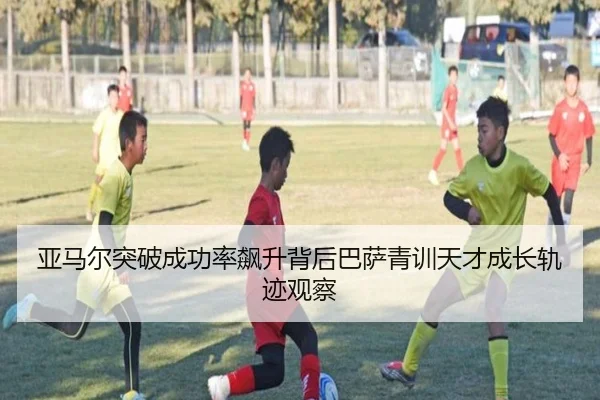 亚马尔突破成功率飙升背后巴萨青训天才成长轨迹观察