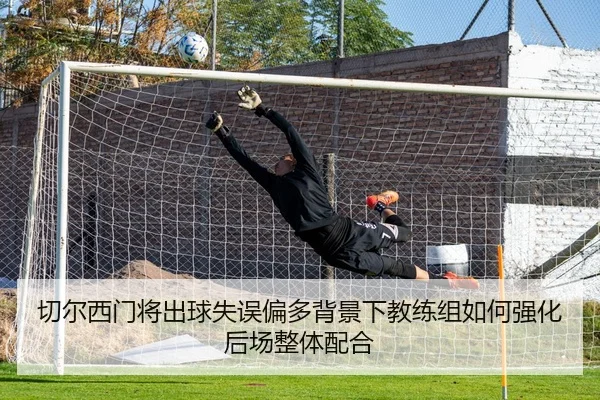 切尔西门将出球失误偏多背景下教练组如何强化后场整体配合