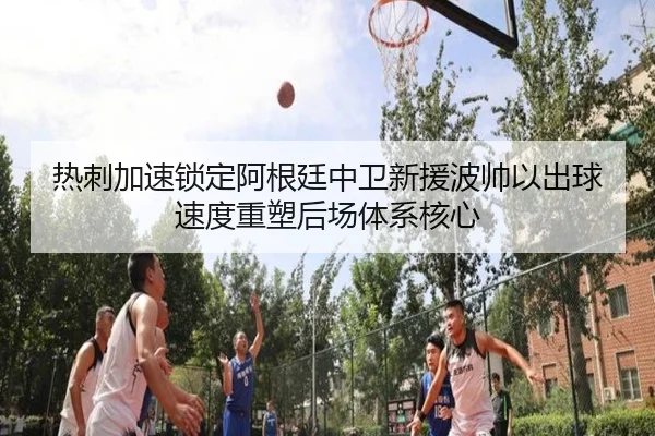 热刺加速锁定阿根廷中卫新援波帅以出球速度重塑后场体系核心